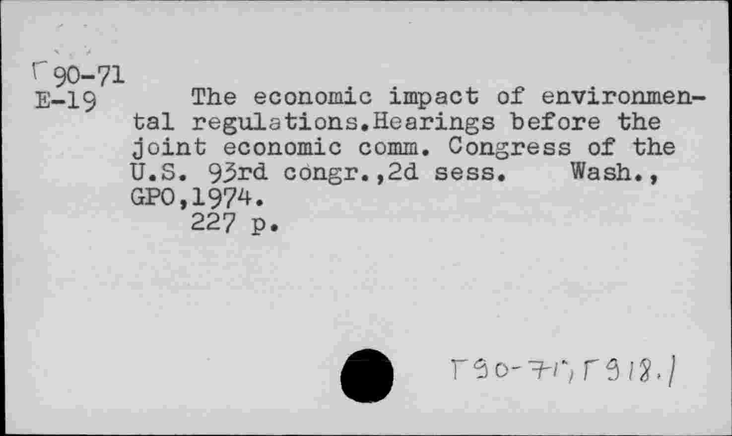 ﻿r90-71
E-19 The economic impact of environmental regulations.Hearings before the joint economic comm. Congress of the U.S. 93rd congr.,2d sess. Wash., GPO.1974.
227 p.